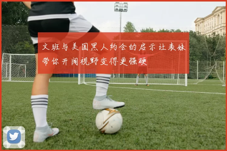 文班与美国黑人约会的启示让表妹带你开阔视野变得更强硬