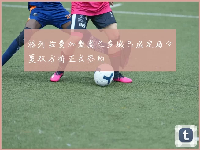 格列兹曼加盟奥兰多城已成定局今夏双方将正式签约