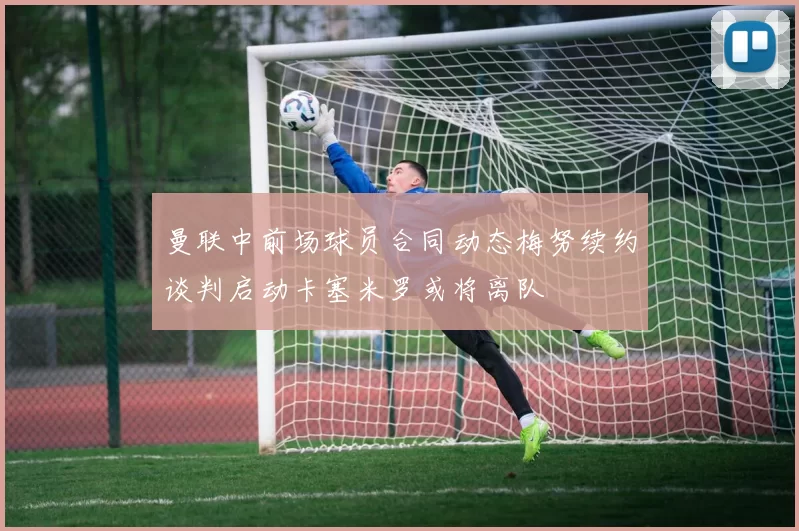 曼联中前场球员合同动态梅努续约谈判启动卡塞米罗或将离队