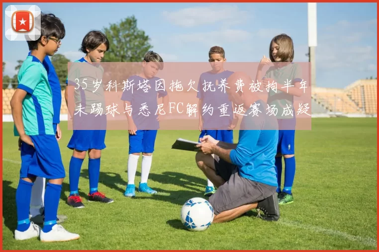 35岁科斯塔因拖欠抚养费被拘半年未踢球与悉尼FC解约重返赛场成疑
