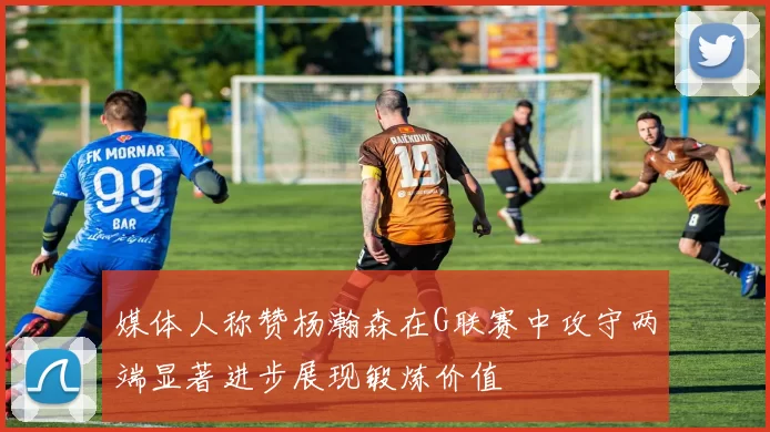 媒体人称赞杨瀚森在G联赛中攻守两端显著进步展现锻炼价值