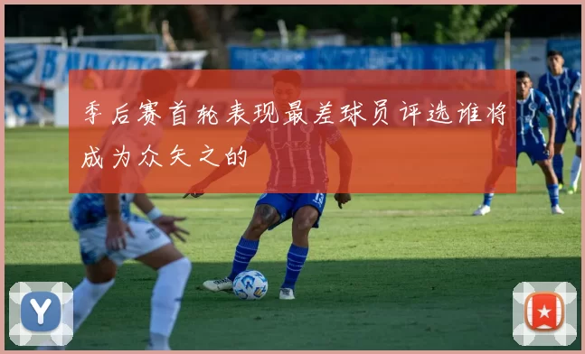 季后赛首轮表现最差球员评选谁将成为众矢之的