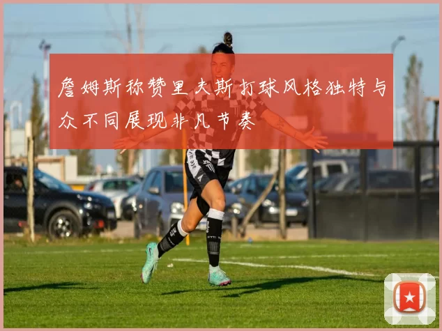 詹姆斯称赞里夫斯打球风格独特与众不同展现非凡节奏