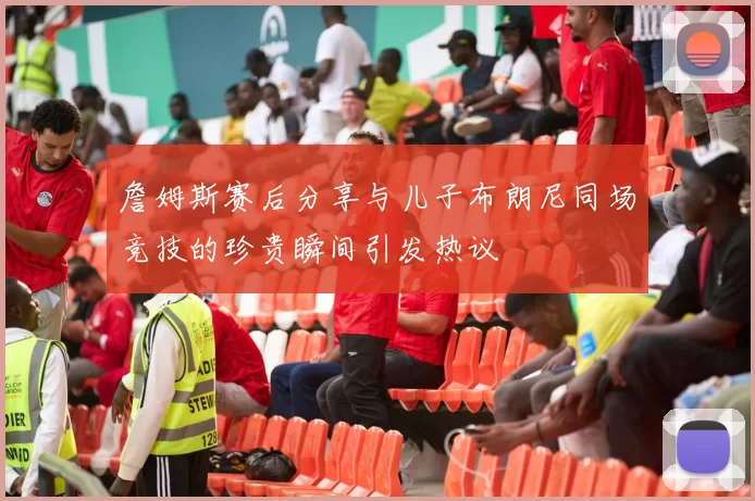 詹姆斯赛后分享与儿子布朗尼同场竞技的珍贵瞬间引发热议