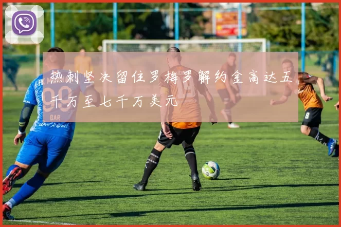 热刺坚决留住罗梅罗解约金高达五千万至七千万美元