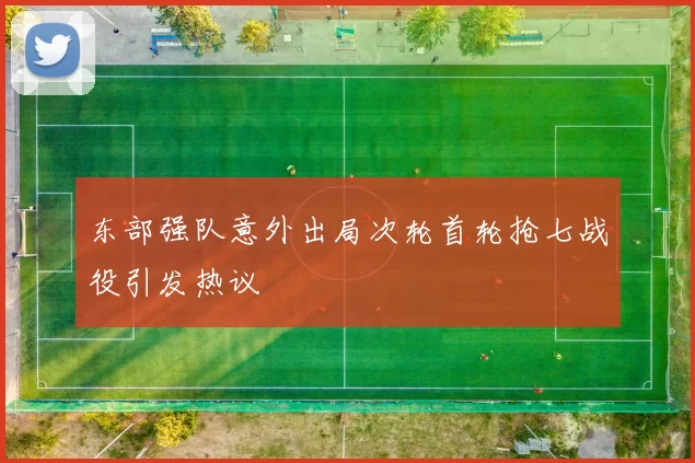 东部强队意外出局次轮首轮抢七战役引发热议