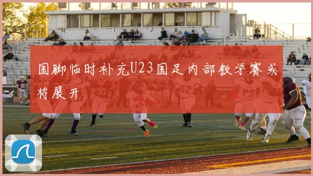 国脚临时补充U23国足内部教学赛或将展开