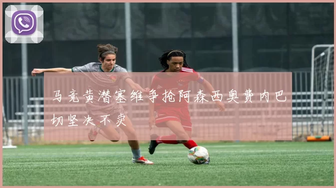 马竞黄潜塞维争抢阿森西奥费内巴切坚决不卖