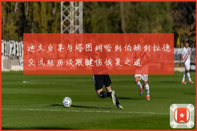 迪文分享与塔图姆哈利伯顿利拉德交流经历谈跟腱伤恢复之道