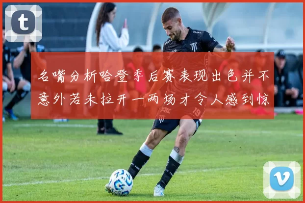 名嘴分析哈登季后赛表现出色并不意外若未拉开一两场才令人感到惊讶
