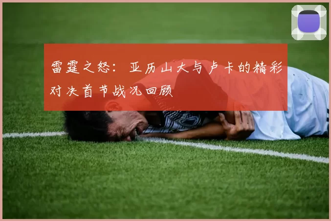 雷霆之怒：亚历山大与卢卡的精彩对决首节战况回顾