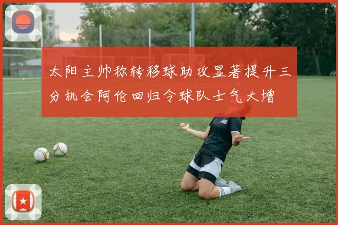 太阳主帅称转移球助攻显著提升三分机会阿伦回归令球队士气大增