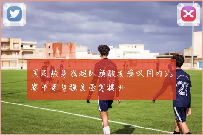 国足热身俄超队颜骏凌感叹国内比赛节奏与强度亟需提升