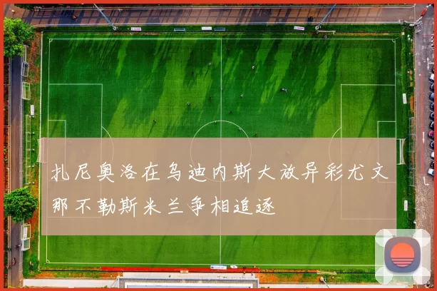 扎尼奥洛在乌迪内斯大放异彩尤文那不勒斯米兰争相追逐