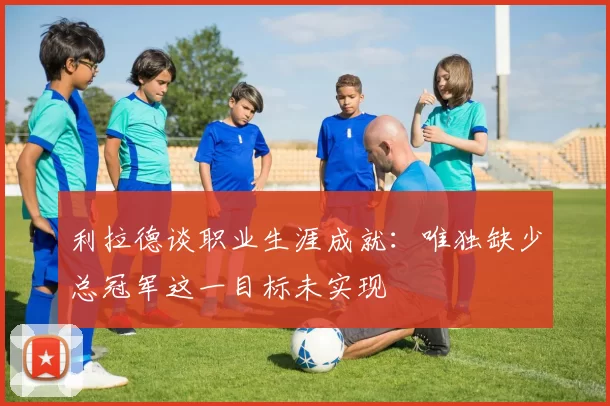 利拉德谈职业生涯成就：唯独缺少总冠军这一目标未实现