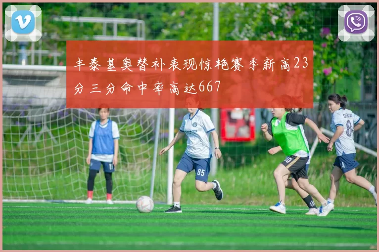丰泰基奥替补表现惊艳赛季新高23分三分命中率高达667