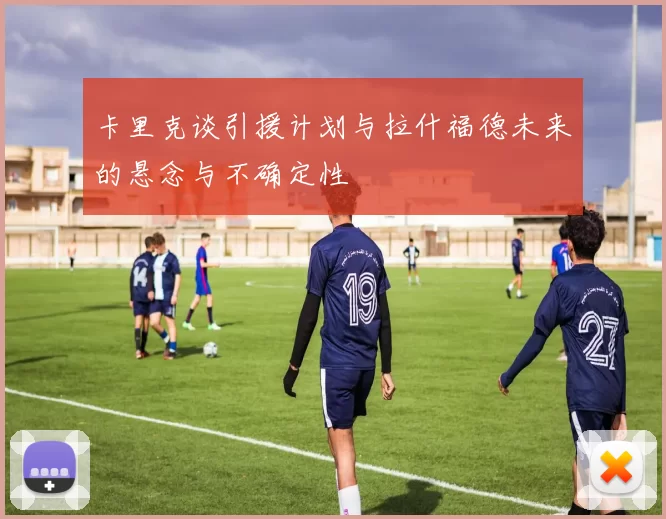 卡里克谈引援计划与拉什福德未来的悬念与不确定性