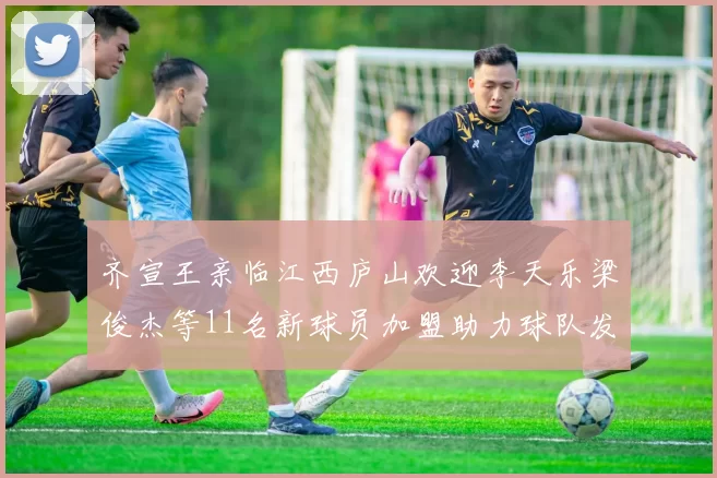 齐宣王亲临江西庐山欢迎李天乐梁俊杰等11名新球员加盟助力球队发展