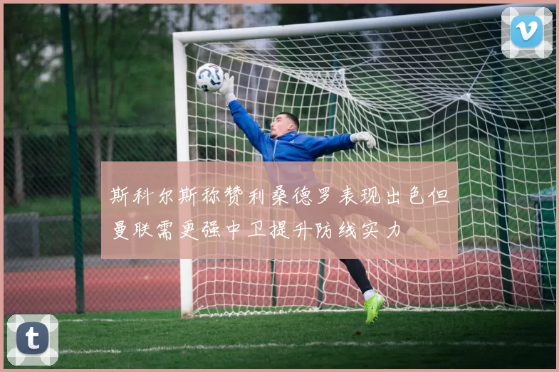 斯科尔斯称赞利桑德罗表现出色但曼联需更强中卫提升防线实力