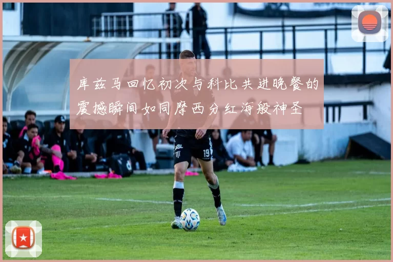 库兹马回忆初次与科比共进晚餐的震撼瞬间如同摩西分红海般神圣